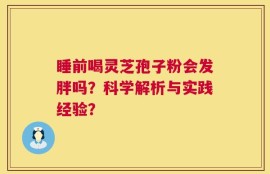 睡前喝灵芝孢子粉会发胖吗？科学解析与实践经验？