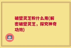 破壁灵芝粉什么用(解密破壁灵芝，探究神奇功效)