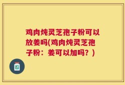 鸡肉炖灵芝孢子粉可以放姜吗(鸡肉炖灵芝孢子粉：姜可以加吗？)