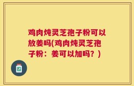 鸡肉炖灵芝孢子粉可以放姜吗(鸡肉炖灵芝孢子粉：姜可以加吗？)