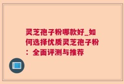 灵芝孢子粉哪款好_如何选择优质灵芝孢子粉：全面评测与推荐