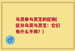 乌灵参与灵芝的区别(区分乌灵与灵芝：它们有什么不同？)
