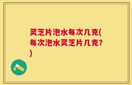 灵芝片泡水每次几克(每次泡水灵芝片几克？)