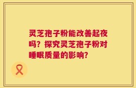 灵芝孢子粉能改善起夜吗？探究灵芝孢子粉对睡眠质量的影响？
