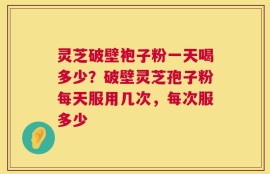 灵芝破壁袍子粉一天喝多少？破壁灵芝孢子粉每天服用几次，每次服多少
