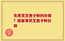 东莞灵芝孢子粉的价格？纽崔莱灵芝孢子粉价格