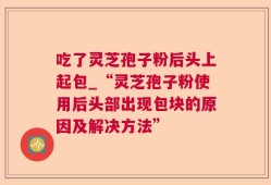 吃了灵芝孢子粉后头上起包_“灵芝孢子粉使用后头部出现包块的原因及解决方法”