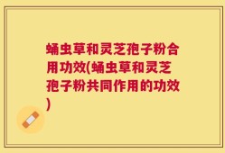蛹虫草和灵芝孢子粉合用功效(蛹虫草和灵芝孢子粉共同作用的功效)