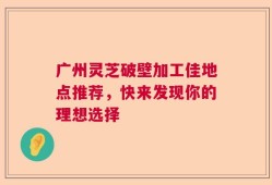 广州灵芝破壁加工佳地点推荐，快来发现你的理想选择