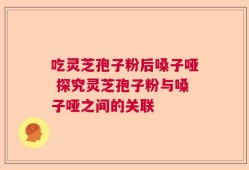 吃灵芝孢子粉后嗓子哑 探究灵芝孢子粉与嗓子哑之间的关联