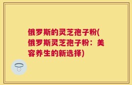 俄罗斯的灵芝孢子粉(俄罗斯灵芝孢子粉：美容养生的新选择)