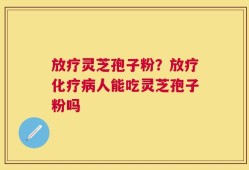 放疗灵芝孢子粉？放疗化疗病人能吃灵芝孢子粉吗
