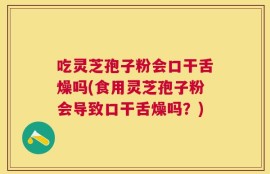吃灵芝孢子粉会口干舌燥吗(食用灵芝孢子粉会导致口干舌燥吗？)