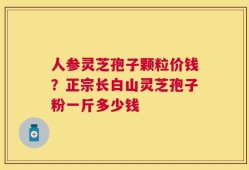 人参灵芝孢子颗粒价钱？正宗长白山灵芝孢子粉一斤多少钱