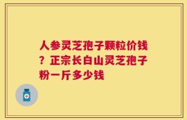 人参灵芝孢子颗粒价钱？正宗长白山灵芝孢子粉一斤多少钱