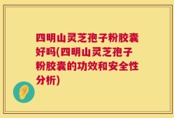 四明山灵芝孢子粉胶囊好吗(四明山灵芝孢子粉胶囊的功效和安全性分析)