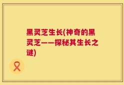 黑灵芝生长(神奇的黑灵芝——探秘其生长之谜)