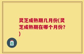 灵芝成熟期几月份(灵芝成熟期在哪个月份？)