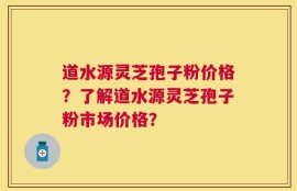 道水源灵芝孢子粉价格？了解道水源灵芝孢子粉市场价格？