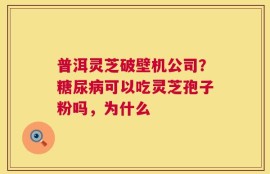 普洱灵芝破壁机公司？糖尿病可以吃灵芝孢子粉吗，为什么