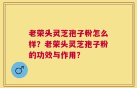 老荣头灵芝孢子粉怎么样？老荣头灵芝孢子粉的功效与作用？