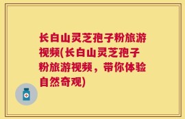 长白山灵芝孢子粉旅游视频(长白山灵芝孢子粉旅游视频，带你体验自然奇观)