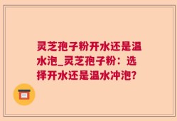 灵芝孢子粉开水还是温水泡_灵芝孢子粉：选择开水还是温水冲泡？