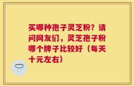 买哪种孢子灵芝粉？请问网友们，灵芝孢子粉哪个牌子比较好（每天十元左右）