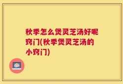 秋季怎么煲灵芝汤好呢窍门(秋季煲灵芝汤的小窍门)