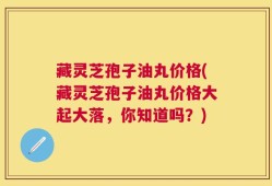藏灵芝孢子油丸价格(藏灵芝孢子油丸价格大起大落，你知道吗？)