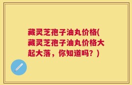 藏灵芝孢子油丸价格(藏灵芝孢子油丸价格大起大落，你知道吗？)