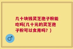几十块钱灵芝孢子粉能吃吗(几十元的灵芝孢子粉可以食用吗？)