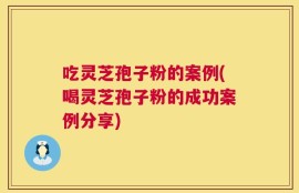 吃灵芝孢子粉的案例(喝灵芝孢子粉的成功案例分享)