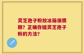 灵芝孢子粉放冰箱保质期？正确存储灵芝孢子粉的方法？