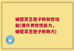 破壁灵芝孢子粉和性功能(提升男性性能力，破壁灵芝孢子粉助力)