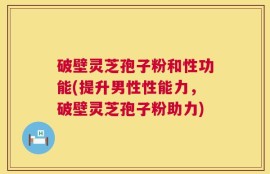 破壁灵芝孢子粉和性功能(提升男性性能力，破壁灵芝孢子粉助力)