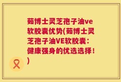 茹博士灵芝孢子油ve软胶囊优势(茹博士灵芝孢子油VE软胶囊：健康强身的优选选择！)