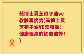 茹博士灵芝孢子油ve软胶囊优势(茹博士灵芝孢子油VE软胶囊：健康强身的优选选择！)