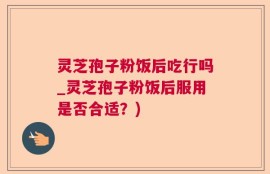 灵芝孢子粉饭后吃行吗_灵芝孢子粉饭后服用是否合适？)