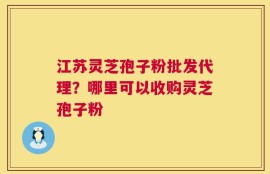 江苏灵芝孢子粉批发代理？哪里可以收购灵芝孢子粉