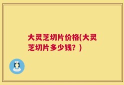 大灵芝切片价格(大灵芝切片多少钱？)