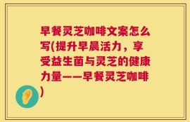 早餐灵芝咖啡文案怎么写(提升早晨活力，享受益生菌与灵芝的健康力量——早餐灵芝咖啡)