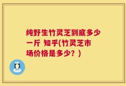 纯野生竹灵芝到底多少一斤 知乎(竹灵芝市场价格是多少？)