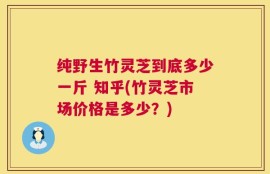 纯野生竹灵芝到底多少一斤 知乎(竹灵芝市场价格是多少？)