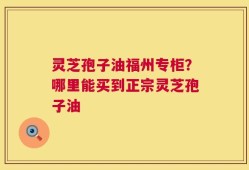 灵芝孢子油福州专柜？哪里能买到正宗灵芝孢子油