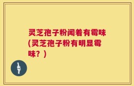 灵芝孢子粉闻着有霉味(灵芝孢子粉有明显霉味？)