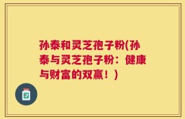 孙泰和灵芝孢子粉(孙泰与灵芝孢子粉：健康与财富的双赢！)