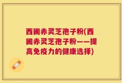 西圃赤灵芝孢子粉(西圃赤灵芝孢子粉——提高免疫力的健康选择)