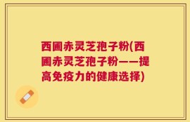 西圃赤灵芝孢子粉(西圃赤灵芝孢子粉——提高免疫力的健康选择)