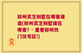 郑州灵芝别墅在哪里建造(郑州灵芝别墅建在哪里？- 重看郑州热门住宅区!)